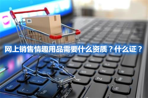 網(wǎng)上銷售情趣用品需要什么資質(zhì)？什么證？