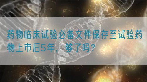 藥物臨床試驗必備文件保存至試驗藥物上市后5年，夠了嗎？(圖1)