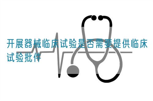 開(kāi)展器械臨床試驗(yàn)是否需要提供臨床試驗(yàn)批件(圖1)