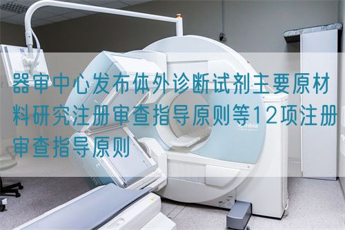 器審中心發(fā)布體外診斷試劑主要原材料研究注冊審查指導(dǎo)原則等12項(xiàng)注冊審查指導(dǎo)原則