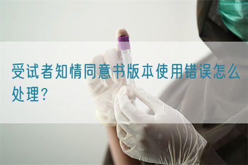 受試者知情同意書版本使用錯(cuò)誤怎么處理？(圖1)