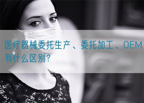 醫(yī)療器械委托生產(chǎn)、委托加工、OEM有什么區(qū)別？