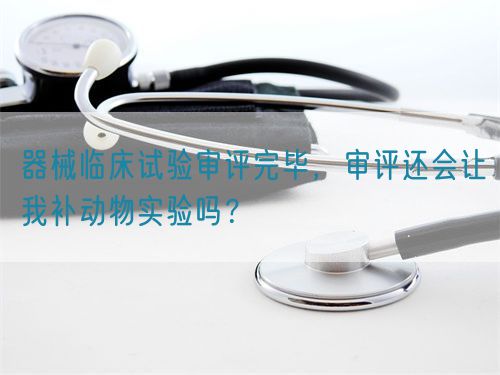 器械臨床試驗(yàn)審評(píng)完畢，審評(píng)還會(huì)讓我補(bǔ)動(dòng)物實(shí)驗(yàn)嗎？(圖1)