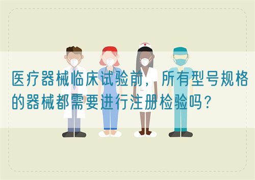 醫(yī)療器械臨床試驗前，所有型號規(guī)格的器械都需要進行注冊檢驗嗎？(圖1)