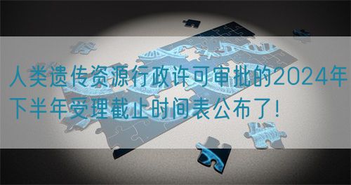 人類遺傳資源行政許可審批的2024年下半年受理截止時(shí)間表公布了！