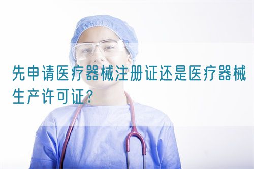 先申請醫(yī)療器械注冊證還是醫(yī)療器械生產(chǎn)許可證？(圖1)
