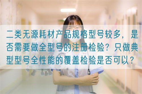 二類無源耗材產(chǎn)品規(guī)格型號較多，是否需要做全型號的注冊檢驗？只做典型型號全性能的覆蓋檢驗是否可以？(圖1)