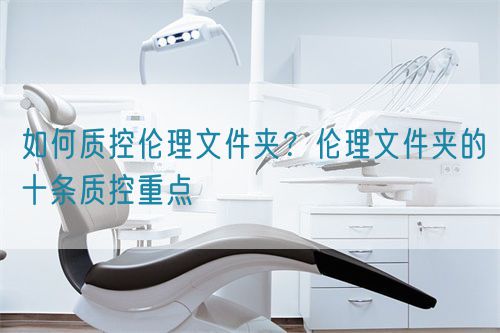 如何質(zhì)控倫理文件夾？倫理文件夾的十條質(zhì)控重點(diǎn)(圖1)