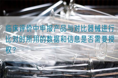 臨床評價中申報產(chǎn)品與對比器械進(jìn)行比對時所用的數(shù)據(jù)和信息是否需要授權(quán)？(圖1)