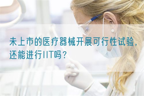未上市的醫(yī)療器械開展可行性試驗，還能進行IIT嗎？(圖1)