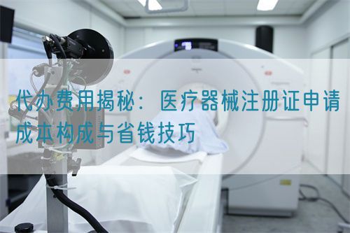 代辦費(fèi)用揭秘：醫(yī)療器械注冊(cè)證申請(qǐng)成本構(gòu)成與省錢(qián)技巧(圖1)