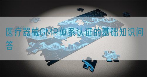 醫(yī)療器械GMP體系認(rèn)證的基礎(chǔ)知識(shí)問(wèn)答(圖1)