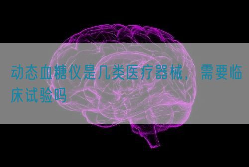 動(dòng)態(tài)血糖儀是幾類醫(yī)療器械，需要臨床試驗(yàn)嗎(圖1)