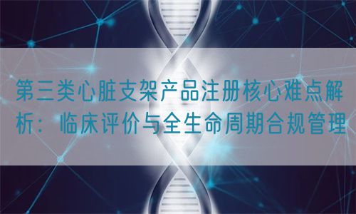 第三類心臟支架產(chǎn)品注冊核心難點(diǎn)解析：臨床評價與全生命周期管理(圖1)