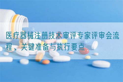 醫(yī)療器械注冊(cè)技術(shù)審評(píng)專家評(píng)審會(huì)流程、關(guān)鍵準(zhǔn)備與執(zhí)行要點(diǎn)(圖1)