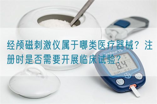 經(jīng)顱磁刺激儀屬于哪類醫(yī)療器械？注冊時是否需要開展臨床試驗？(圖1)