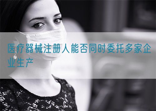 醫(yī)療器械注冊人能否同時委托多家企業(yè)生產(圖1)