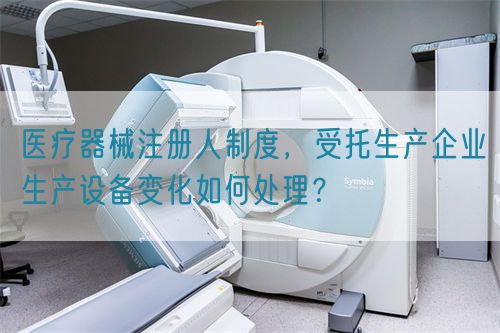 醫(yī)療器械注冊(cè)人制度，受托生產(chǎn)企業(yè)生產(chǎn)設(shè)備變化如何處理？(圖1)