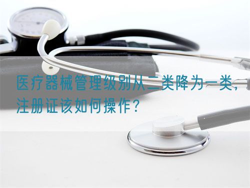 醫(yī)療器械管理級別從二類降為一類，注冊證該如何操作？(圖1)