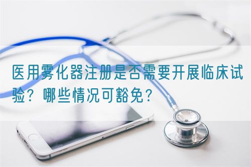 醫(yī)用霧化器注冊是否需要開展臨床試驗？哪些情況可豁免？(圖1)