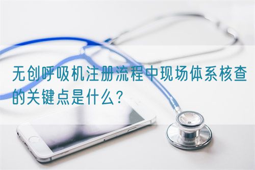 無(wú)創(chuàng)呼吸機(jī)注冊(cè)流程中現(xiàn)場(chǎng)體系核查的關(guān)鍵點(diǎn)是什么？(圖1)