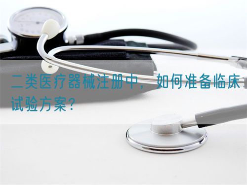 二類醫(yī)療器械注冊(cè)中，如何準(zhǔn)備臨床試驗(yàn)方案？(圖1)