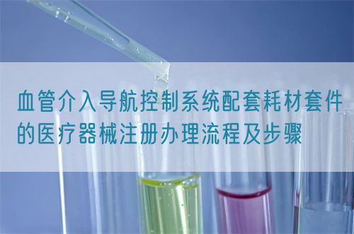 血管介入導航控制系統(tǒng)配套耗材套件的醫(yī)療器械注冊辦理流程及步驟(圖1)