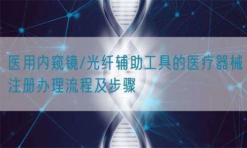 醫(yī)用內窺鏡/光纖輔助工具的醫(yī)療器械注冊辦理流程及步驟(圖1)