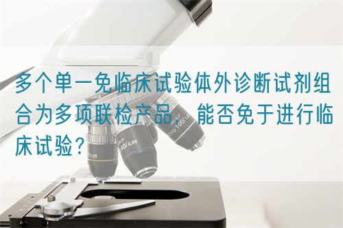 多個單一免臨床試驗體外診斷試劑組合為多項聯(lián)檢產(chǎn)品，能否免于進(jìn)行臨床試驗？