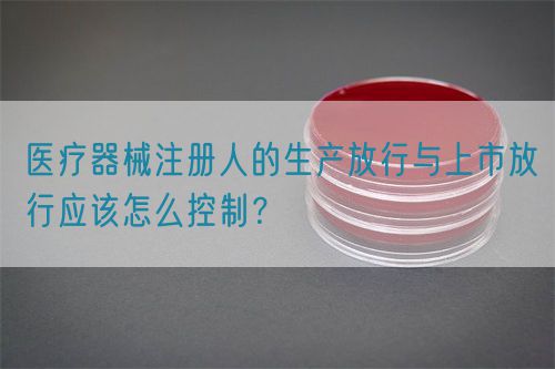 醫(yī)療器械注冊(cè)人的生產(chǎn)放行與上市放行應(yīng)該怎么控制？(圖1)