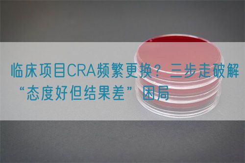 臨床項目CRA頻繁更換？三步走破解“態(tài)度好但結(jié)果差”困局(圖1)