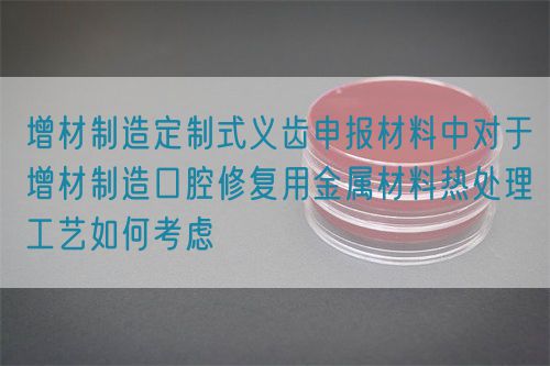 增材制造定制式義齒申報(bào)材料中對于增材制造口腔修復(fù)用金屬材料熱處理工藝如何考慮(圖1)