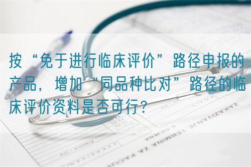 按“免于進行臨床評價”路徑申報的產(chǎn)品，增加“同品種比對”路徑的臨床評價資料是否可行？(圖1)