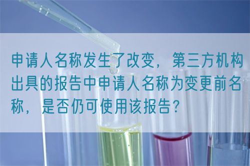 申請(qǐng)人名稱(chēng)發(fā)生了改變，第三方機(jī)構(gòu)出具的報(bào)告中申請(qǐng)人名稱(chēng)為變更前名稱(chēng)，是否仍可使用該報(bào)告？(圖1)