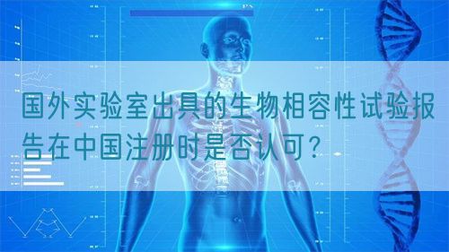 國外實驗室出具的生物相容性試驗報告在中國注冊時是否認(rèn)可？(圖1)