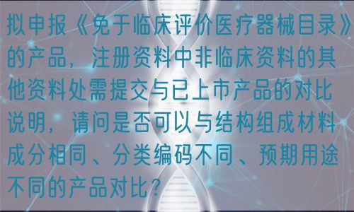 擬申報(bào)《免于臨床評價(jià)醫(yī)療器械目錄》的產(chǎn)品，注冊資料中非臨床資料的其他資料處需提交與已上市產(chǎn)品的對比說明，請問是否可以與結(jié)構(gòu)組成材料成分相同、分類編碼不同、預(yù)期用途不同的產(chǎn)品對比？(圖1)