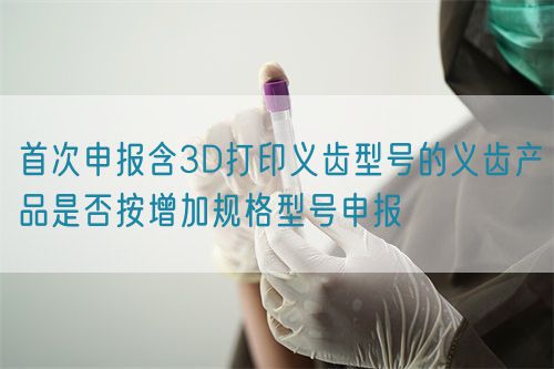 首次申報(bào)含3D打印義齒型號(hào)的義齒產(chǎn)品是否按增加規(guī)格型號(hào)申報(bào)(圖1)
