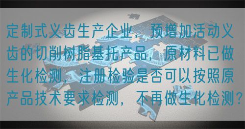 定制式義齒生產(chǎn)企業(yè)，預(yù)增加活動義齒的切削樹脂基托產(chǎn)品，原材料已做生化檢測，注冊檢驗是否可以按照原產(chǎn)品技術(shù)要求檢測，不再做生化檢測？(圖1)