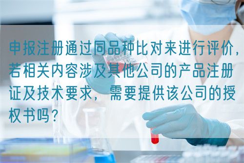 申報(bào)注冊通過同品種比對來進(jìn)行評價(jià)，若相關(guān)內(nèi)容涉及其他公司的產(chǎn)品注冊證及技術(shù)要求，需要提供該公司的授權(quán)書嗎？(圖1)