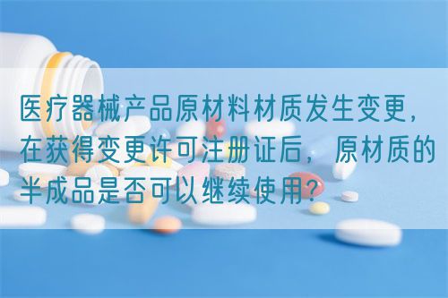 醫(yī)療器械產(chǎn)品原材料材質(zhì)發(fā)生變更，在獲得變更許可注冊證后，原材質(zhì)的半成品是否可以繼續(xù)使用？(圖1)