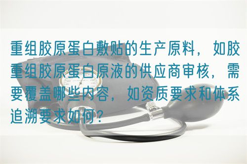 重組膠原蛋白敷貼的生產(chǎn)原料，如膠重組膠原蛋白原液的供應(yīng)商審核，需要覆蓋哪些內(nèi)容，如資質(zhì)要求和體系追溯要求如何？(圖1)