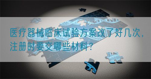 醫(yī)療器械臨床試驗方案改了好幾次，注冊時要交哪些材料？(圖1)