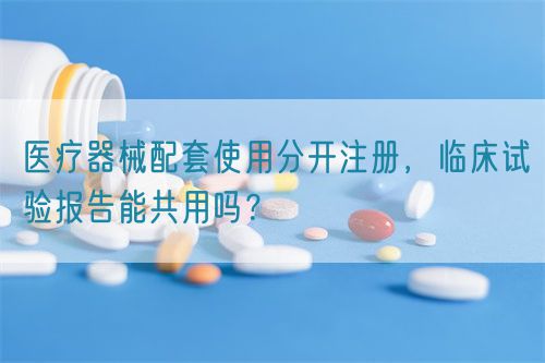 醫(yī)療器械配套使用分開注冊，臨床試驗報告能共用嗎？(圖1)