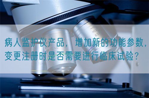 病人監(jiān)護儀產品，增加新的功能參數，變更注冊時是否需要進行臨床試驗？(圖1)