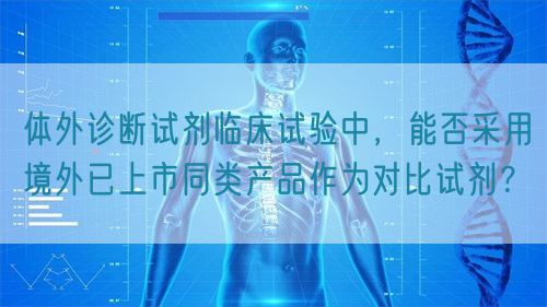 體外診斷試劑臨床試驗中，能否采用境外已上市同類產(chǎn)品作為對比試劑？(圖1)