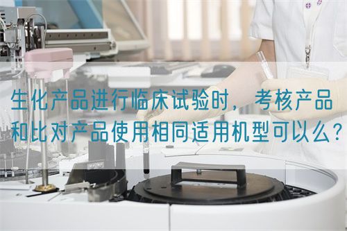 生化產(chǎn)品進(jìn)行臨床試驗(yàn)時(shí)，考核產(chǎn)品和比對(duì)產(chǎn)品使用相同適用機(jī)型可以么？(圖1)