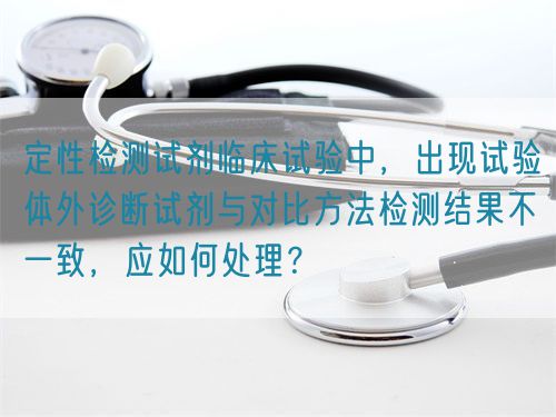 定性檢測試劑臨床試驗中，出現(xiàn)試驗體外診斷試劑與對比方法檢測結(jié)果不一致，應(yīng)如何處理？(圖1)