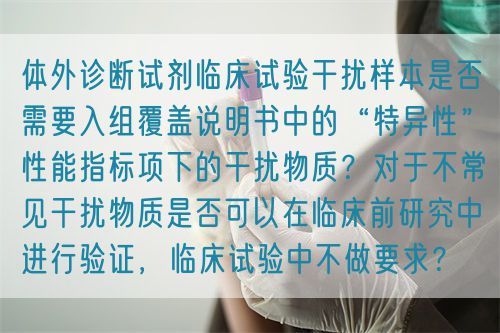 體外診斷試劑臨床試驗(yàn)干擾樣本是否需要入組覆蓋說(shuō)明書(shū)中的“特異性”性能指標(biāo)項(xiàng)下的干擾物質(zhì)？對(duì)于不常見(jiàn)干擾物質(zhì)是否可以在臨床前研究中進(jìn)行驗(yàn)證，臨床試驗(yàn)中不做要求？(圖1)