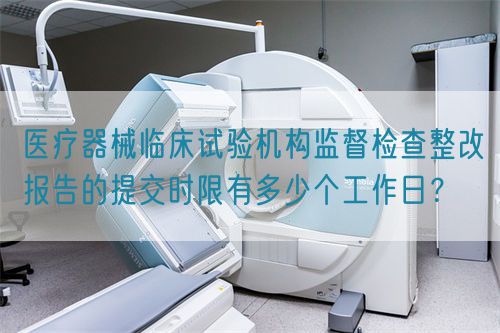 醫(yī)療器械臨床試驗機構監(jiān)督檢查整改報告的提交時限有多少個工作日？(圖1)