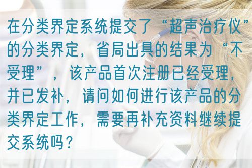 在分類界定系統(tǒng)提交了“超聲治療儀”的分類界定，省局出具的結果為“不受理”，該產品首次注冊已經受理，并已發(fā)補，請問如何進行該產品的分類界定工作，需要再補充資料繼續(xù)提交系統(tǒng)嗎？(圖1)